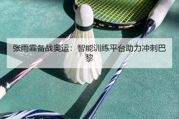 张雨霏备战奥运：智能训练平台助力冲刺巴黎